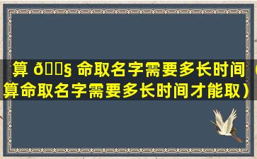 算 🐧 命取名字需要多长时间（算命取名字需要多长时间才能取）